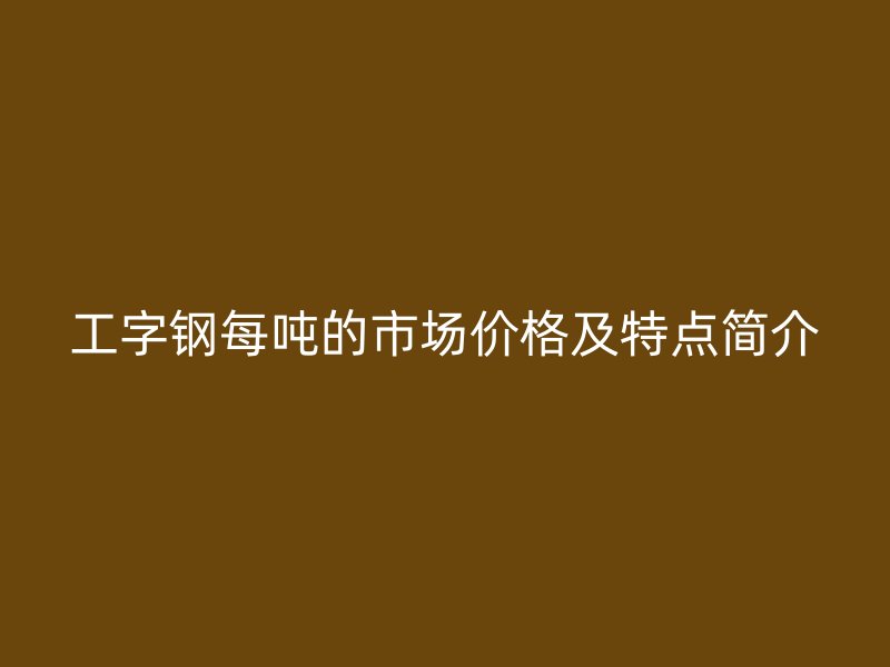 工字鋼每噸的市場價格及特點簡介