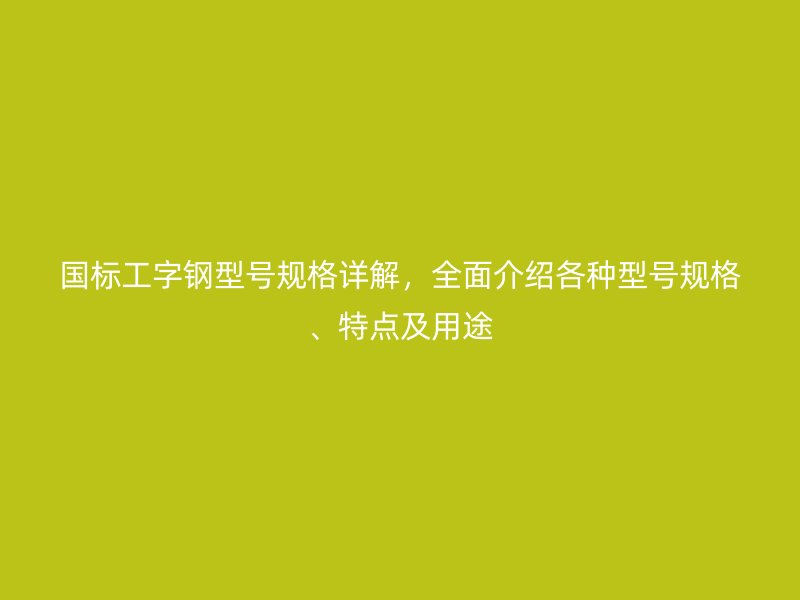 國(guó)標(biāo)工字鋼型號(hào)規(guī)格詳解，全面介紹各種型號(hào)規(guī)格、特點(diǎn)及用途