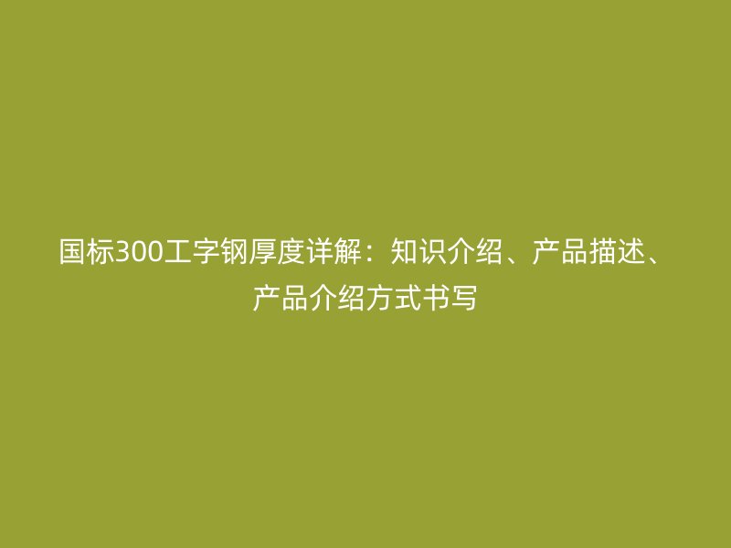 國標(biāo)300工字鋼厚度詳解：知識(shí)介紹、產(chǎn)品描述、產(chǎn)品介紹方式書寫