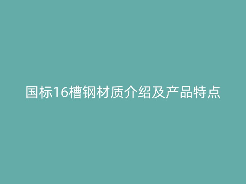 國標16槽鋼材質(zhì)介紹及產(chǎn)品特點