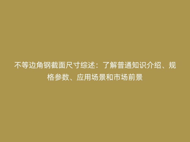 不等邊角鋼截面尺寸綜述：了解普通知識介紹、規(guī)格參數(shù)、應用場景和市場前景