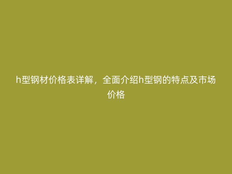 h型鋼材價(jià)格表詳解，全面介紹h型鋼的特點(diǎn)及市場價(jià)格