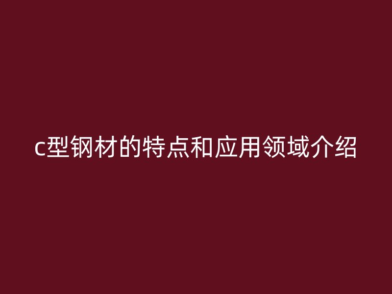 c型鋼材的特點(diǎn)和應(yīng)用領(lǐng)域介紹