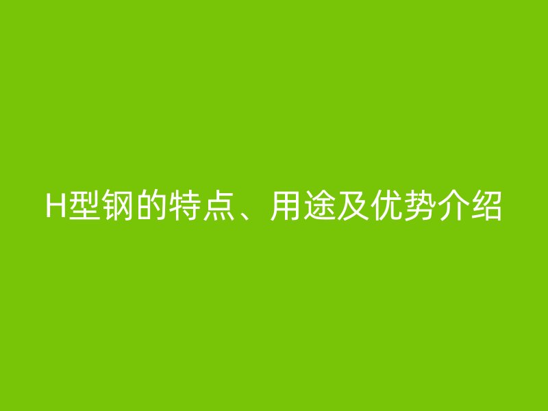 H型鋼的特點、用途及優(yōu)勢介紹