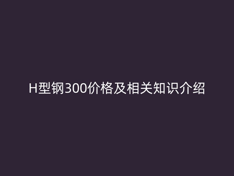 H型鋼300價格及相關(guān)知識介紹