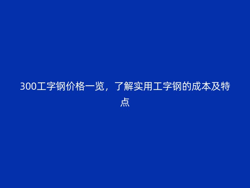 300工字鋼價(jià)格一覽，了解實(shí)用工字鋼的成本及特點(diǎn)