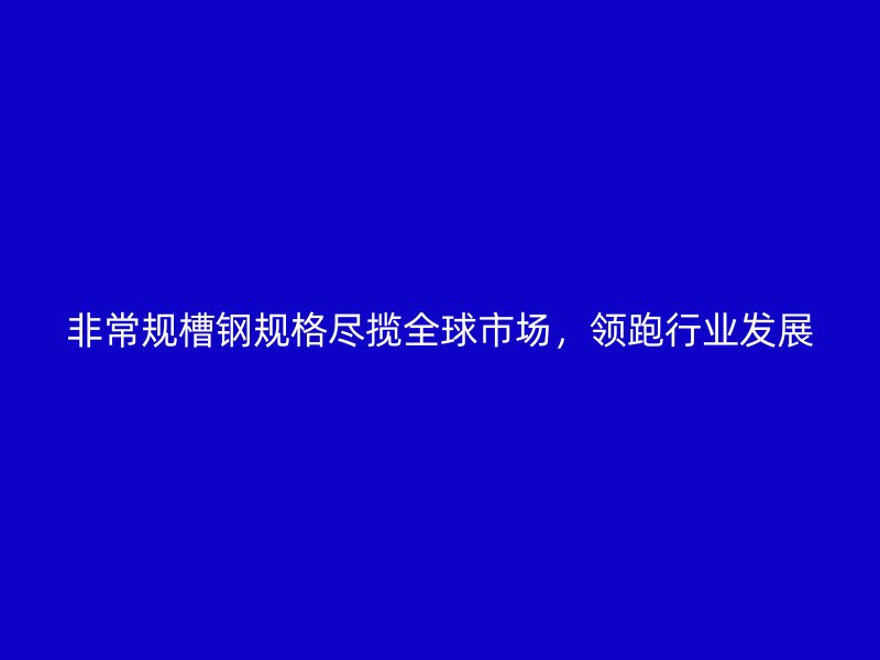 非常規(guī)槽鋼規(guī)格盡攬全球市場(chǎng)，領(lǐng)跑行業(yè)發(fā)展