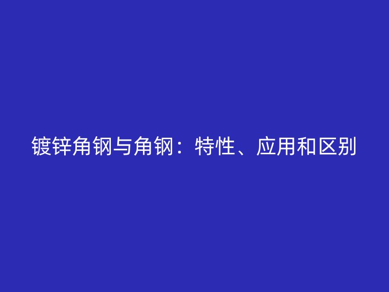 鍍鋅角鋼與角鋼：特性、應(yīng)用和區(qū)別