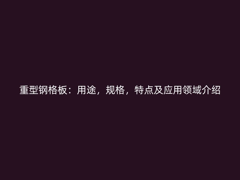 重型鋼格板：用途，規(guī)格，特點(diǎn)及應(yīng)用領(lǐng)域介紹