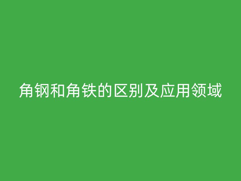 角鋼和角鐵的區(qū)別及應(yīng)用領(lǐng)域