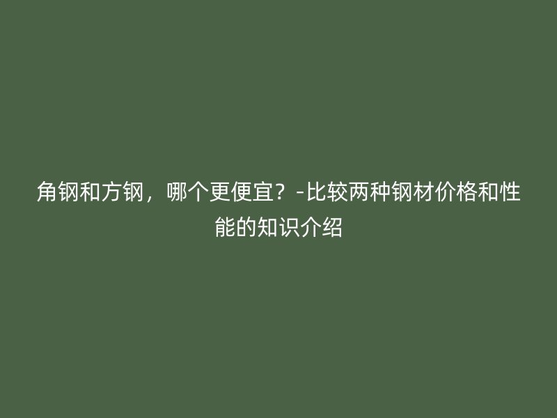 角鋼和方鋼，哪個更便宜？-比較兩種鋼材價格和性能的知識介紹