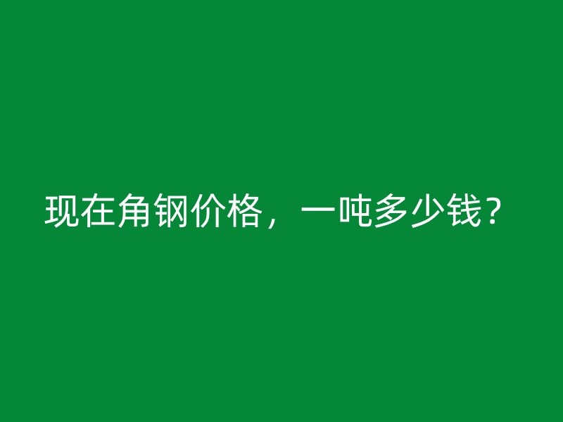 現在角鋼價格，一噸多少錢？