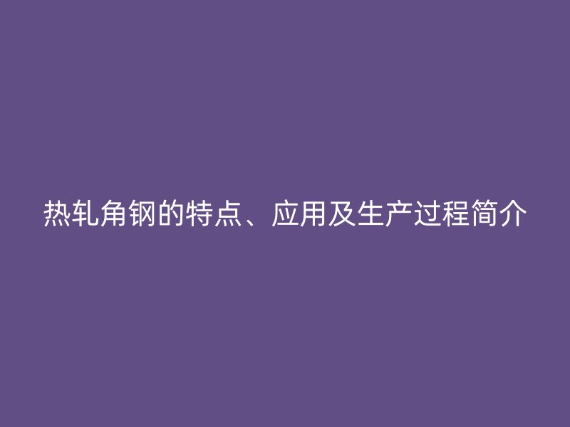 熱軋角鋼的特點、應(yīng)用及生產(chǎn)過程簡介