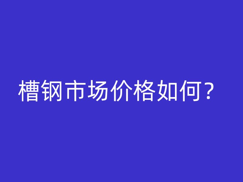 槽鋼市場(chǎng)價(jià)格如何？