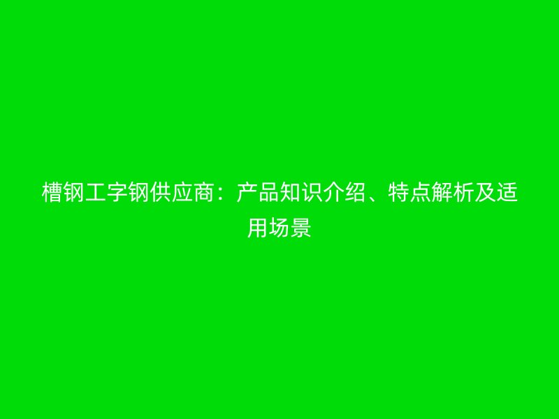 槽鋼工字鋼供應(yīng)商：產(chǎn)品知識介紹、特點解析及適用場景