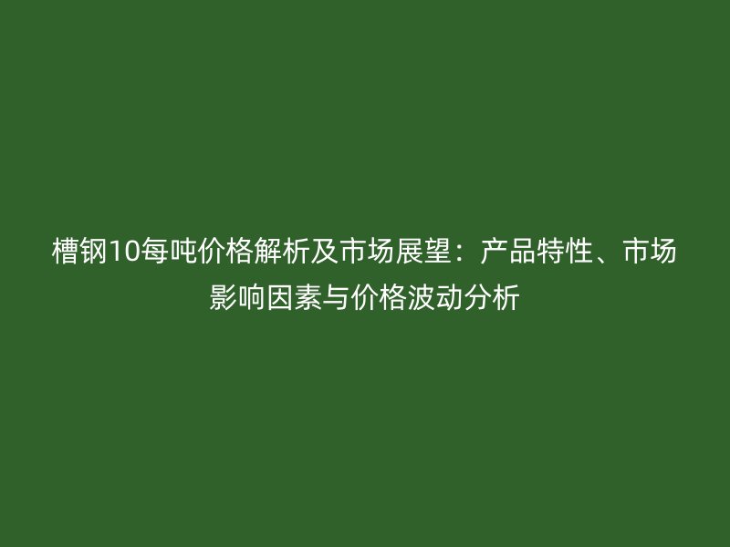 槽鋼10每噸價(jià)格解析及市場(chǎng)展望：產(chǎn)品特性、市場(chǎng)影響因素與價(jià)格波動(dòng)分析