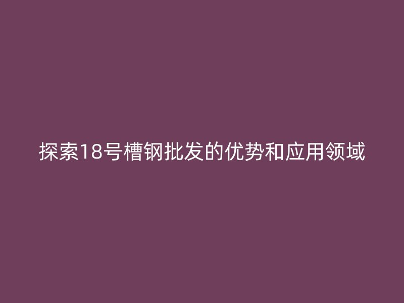 探索18號槽鋼批發(fā)的優(yōu)勢和應用領(lǐng)域