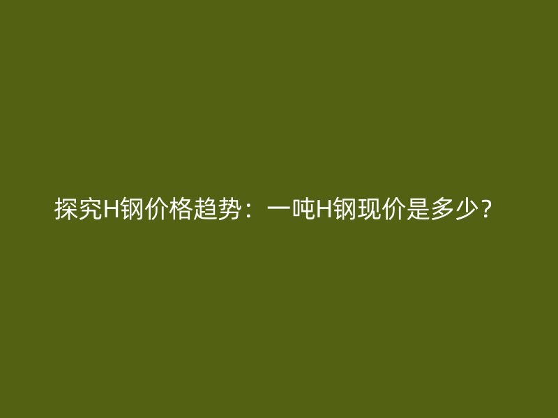探究H鋼價(jià)格趨勢(shì)：一噸H鋼現(xiàn)價(jià)是多少？
