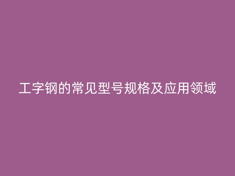 工字鋼的常見型號(hào)規(guī)格及應(yīng)用領(lǐng)域