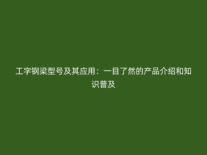 工字鋼梁型號及其應用：一目了然的產(chǎn)品介紹和知識普及