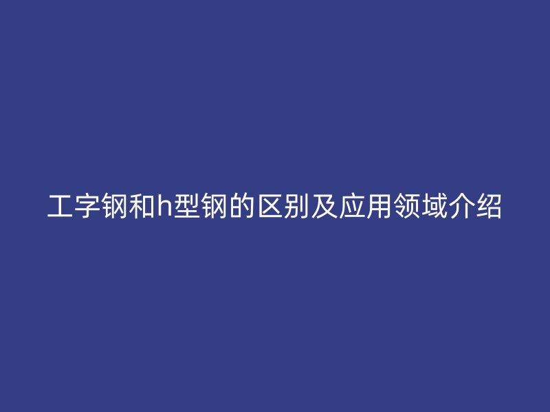 工字鋼和h型鋼的區(qū)別及應用領域介紹