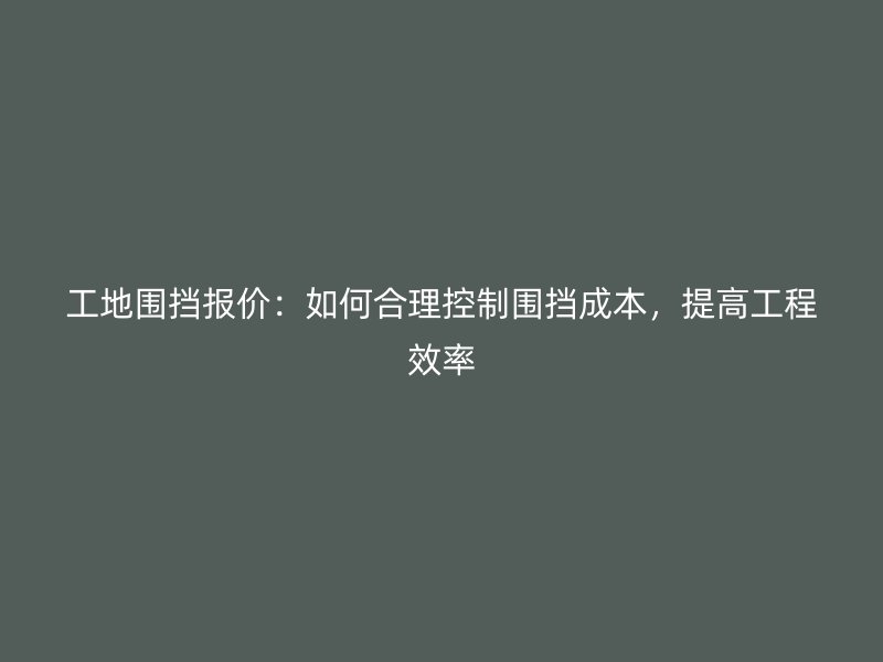 工地圍擋報(bào)價(jià)：如何合理控制圍擋成本，提高工程效率