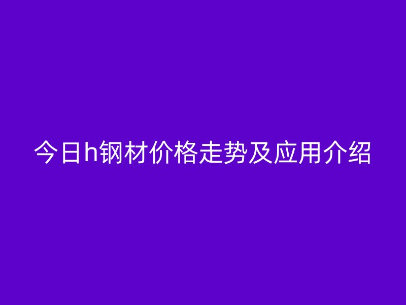今日h鋼材價(jià)格走勢及應(yīng)用介紹