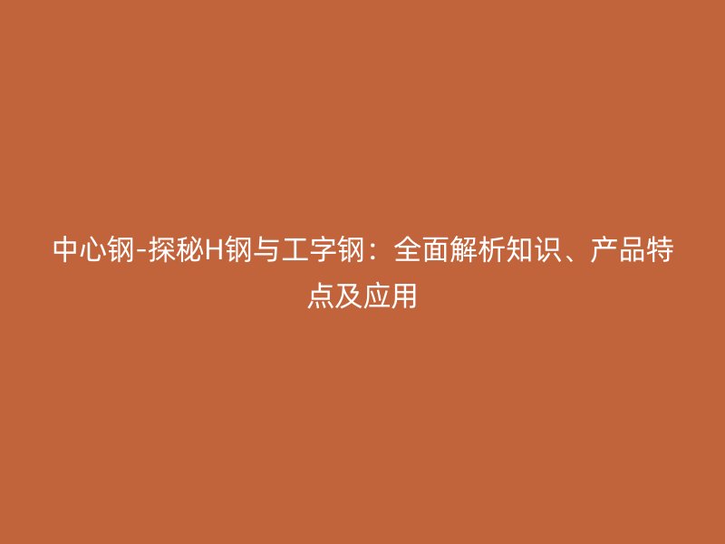 中心鋼-探秘H鋼與工字鋼：全面解析知識、產(chǎn)品特點及應用