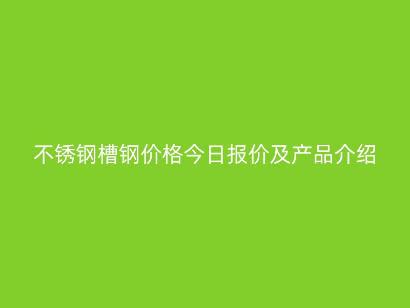 不銹鋼槽鋼價格今日報價及產品介紹