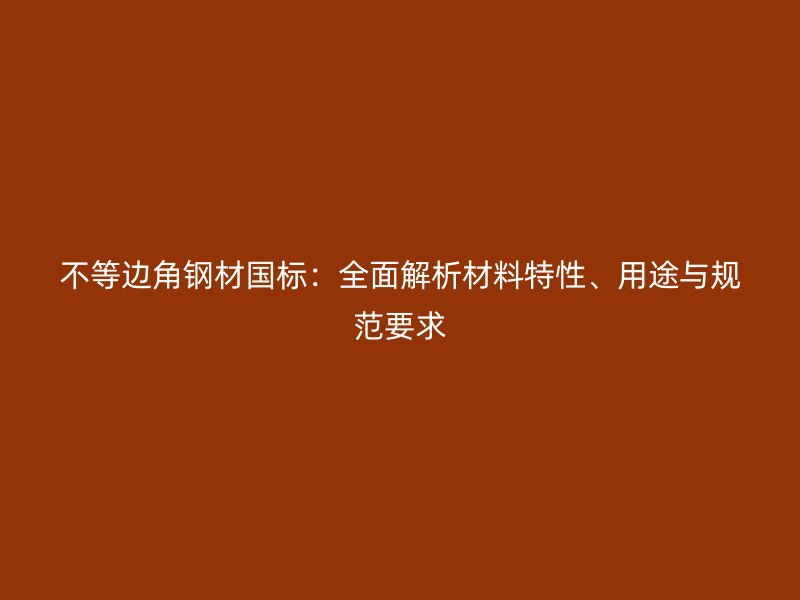 不等邊角鋼材國標：全面解析材料特性、用途與規(guī)范要求