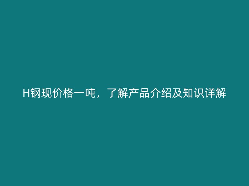 H鋼現(xiàn)價格一噸，了解產(chǎn)品介紹及知識詳解