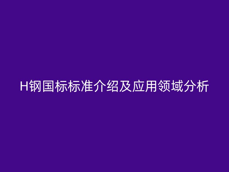 H鋼國(guó)標(biāo)標(biāo)準(zhǔn)介紹及應(yīng)用領(lǐng)域分析