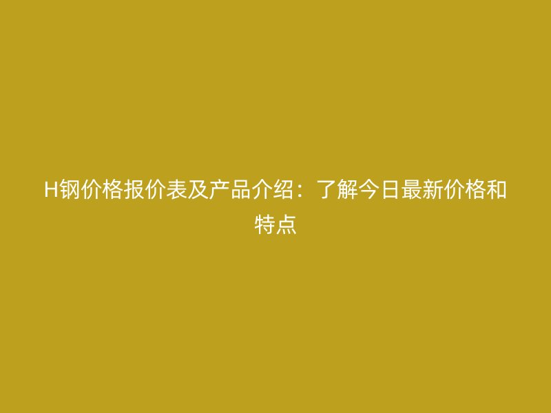 H鋼價(jià)格報(bào)價(jià)表及產(chǎn)品介紹：了解今日最新價(jià)格和特點(diǎn)
