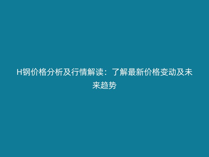 H鋼價(jià)格分析及行情解讀：了解最新價(jià)格變動(dòng)及未來(lái)趨勢(shì)