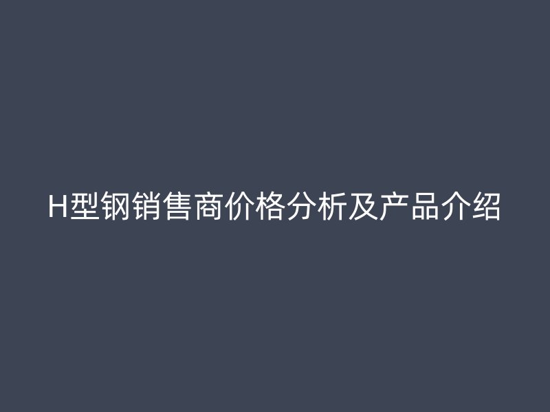 H型鋼銷售商價格分析及產品介紹