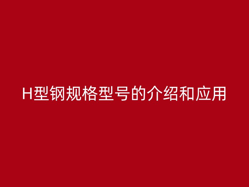 H型鋼規(guī)格型號的介紹和應用