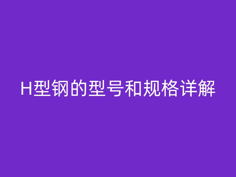 H型鋼的型號和規(guī)格詳解