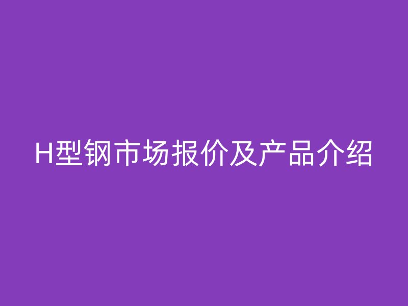 H型鋼市場報(bào)價及產(chǎn)品介紹