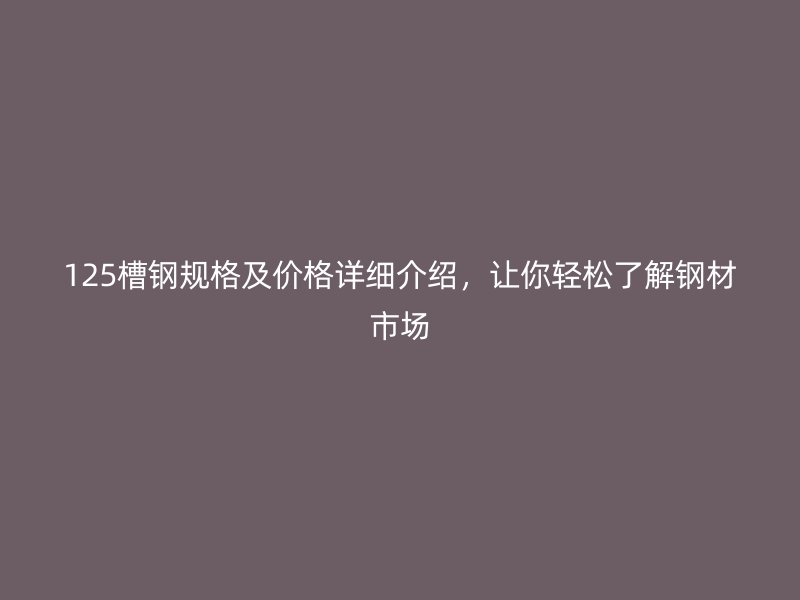 125槽鋼規(guī)格及價格詳細介紹，讓你輕松了解鋼材市場