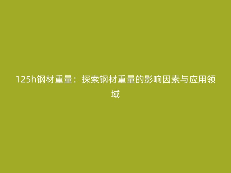 125h鋼材重量:探索鋼材重量的影響因素與應(yīng)用領(lǐng)域