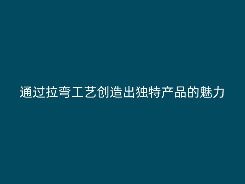 通過拉彎工藝創(chuàng)造出獨(dú)特產(chǎn)品的魅力