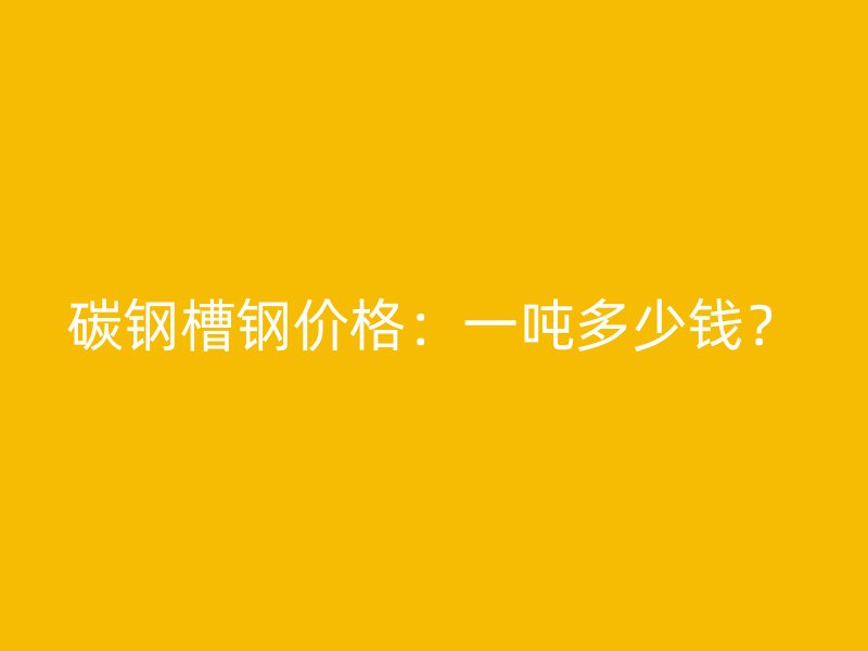 碳鋼槽鋼價格：一噸多少錢？