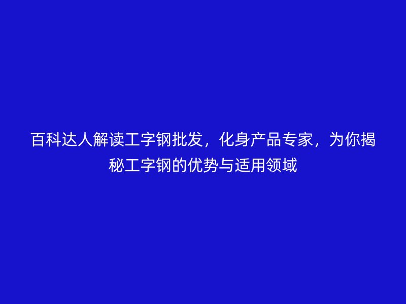百科達人解讀工字鋼批發(fā)，化身產(chǎn)品專家，為你揭秘工字鋼的優(yōu)勢與適用領(lǐng)域