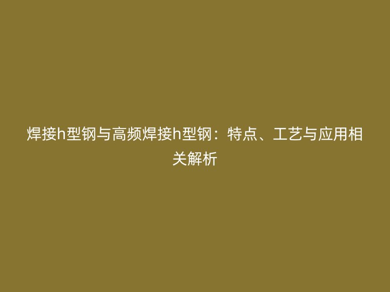 焊接h型鋼與高頻焊接h型鋼：特點、工藝與應(yīng)用相關(guān)解析