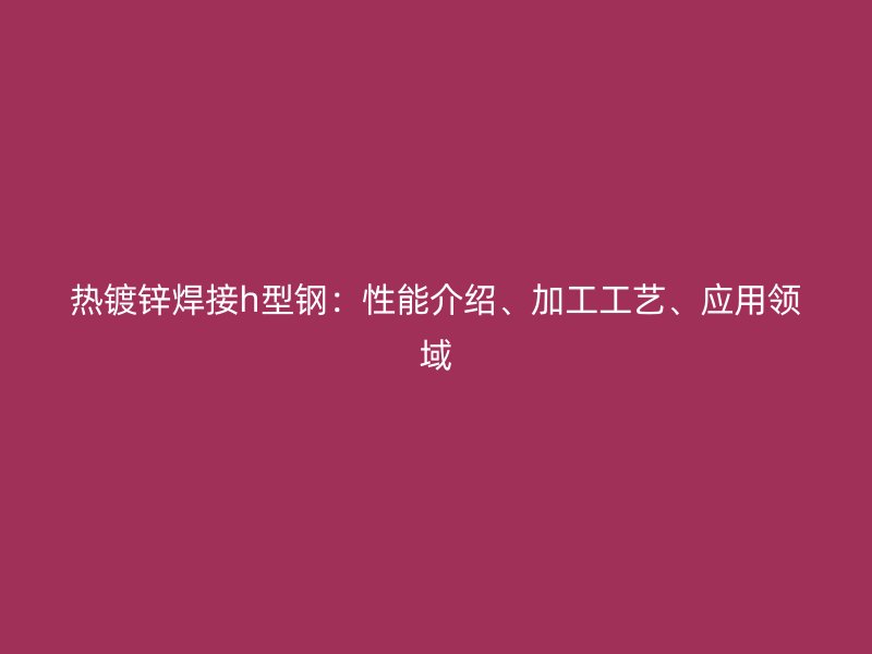 熱鍍鋅焊接h型鋼：性能介紹、加工工藝、應用領域