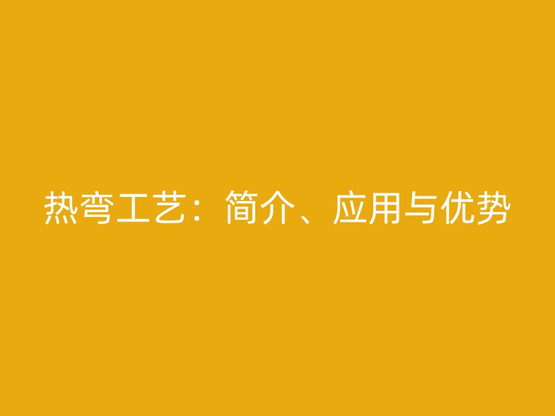 熱彎工藝：簡介、應(yīng)用與優(yōu)勢