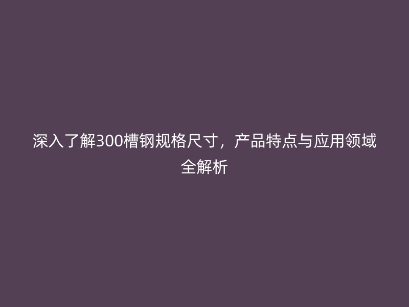 深入了解300槽鋼規(guī)格尺寸，產(chǎn)品特點(diǎn)與應(yīng)用領(lǐng)域全解析