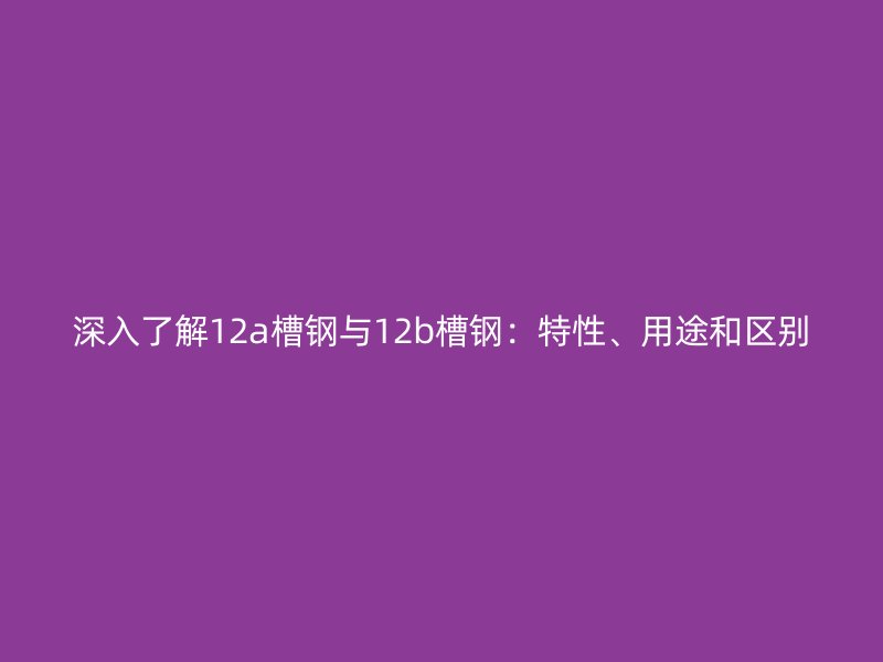 深入了解12a槽鋼與12b槽鋼：特性、用途和區(qū)別