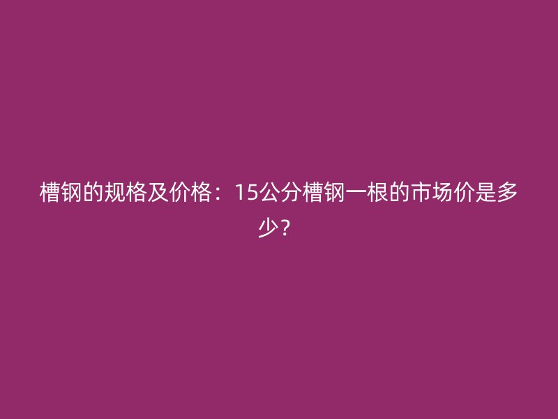 槽鋼的規(guī)格及價(jià)格：15公分槽鋼一根的市場價(jià)是多少？