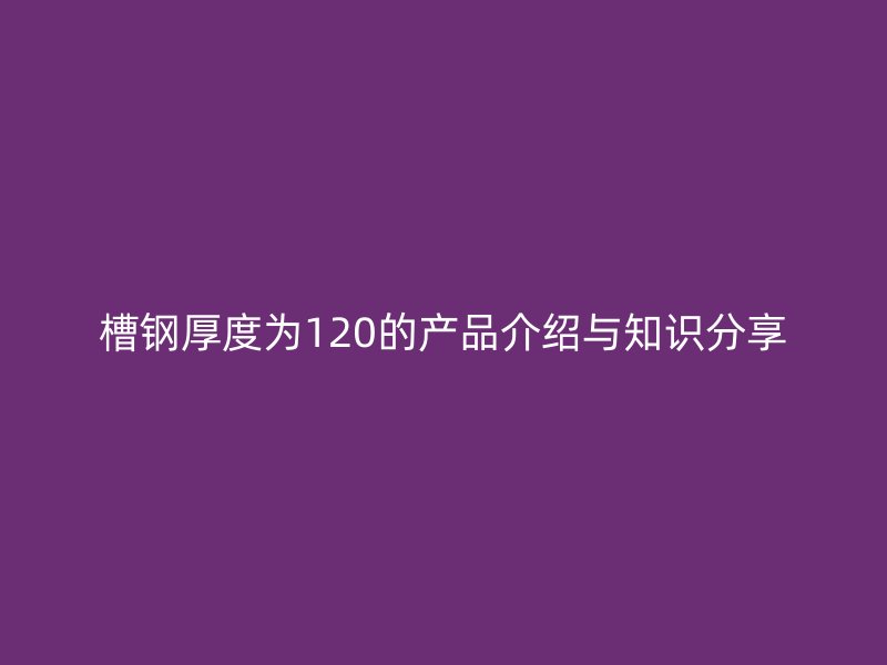 槽鋼厚度為120的產(chǎn)品介紹與知識(shí)分享